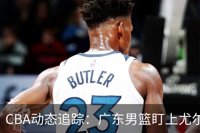 CBA动态追踪：广东男篮盯上尤尔特塞文，陈盈骏将归队，北京与山东新外援获认可